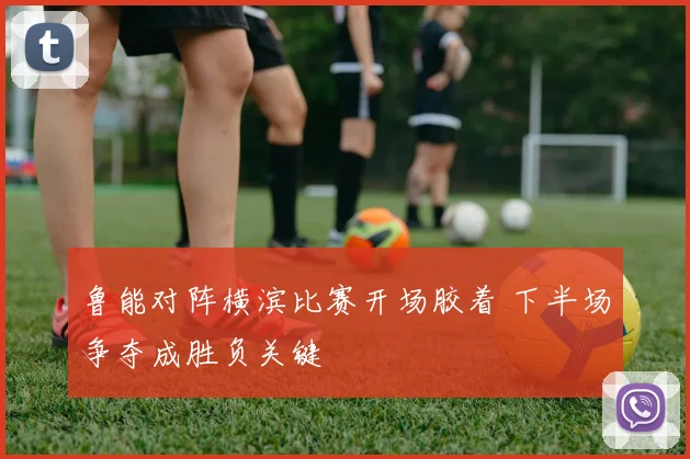 鲁能对阵横滨比赛开场胶着 下半场争夺成胜负关键