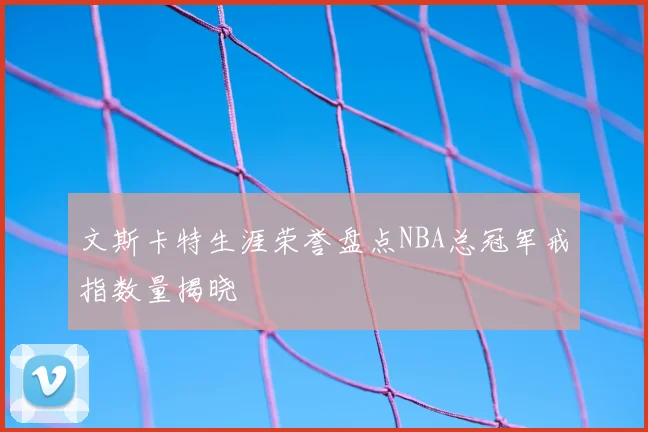 文斯卡特生涯荣誉盘点NBA总冠军戒指数量揭晓