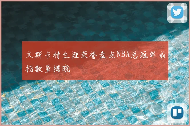 文斯卡特生涯荣誉盘点NBA总冠军戒指数量揭晓