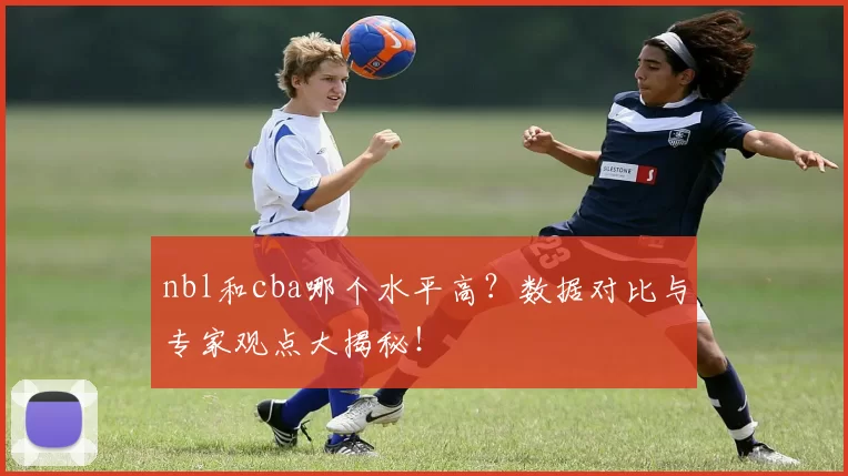 nbl和cba哪个水平高？数据对比与专家观点大揭秘！