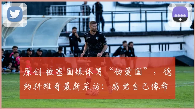 原创 被塞国媒体骂“伪爱国”，德约科维奇最新采访：感觉自己像希腊人