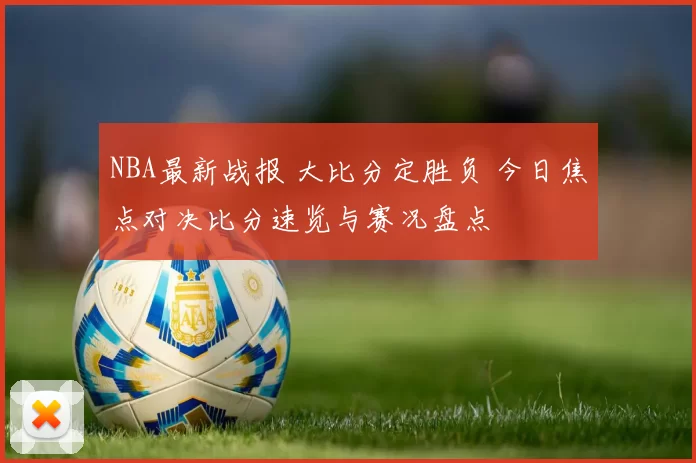 NBA最新战报 大比分定胜负 今日焦点对决比分速览与赛况盘点