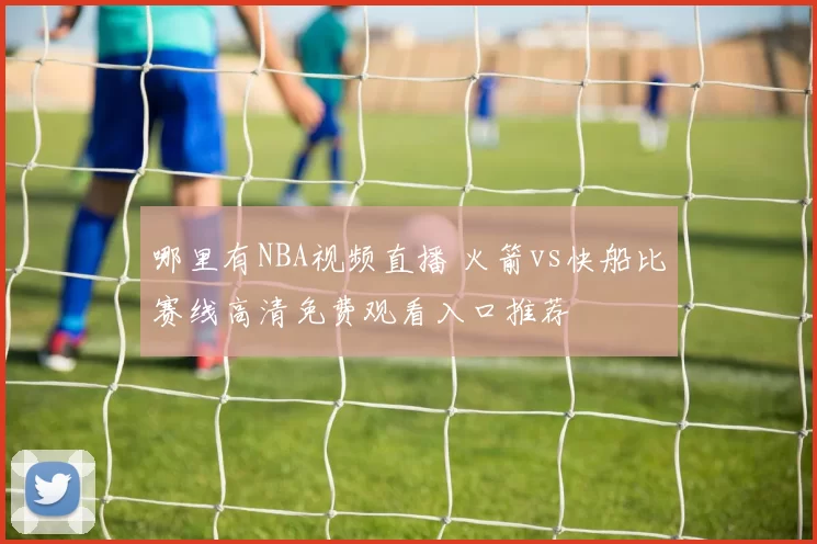 哪里有NBA视频直播 火箭vs快船比赛线高清免费观看入口推荐