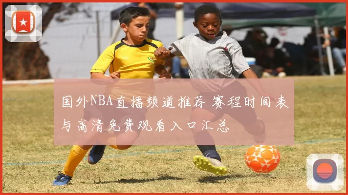 国外NBA直播频道推荐 赛程时间表与高清免费观看入口汇总