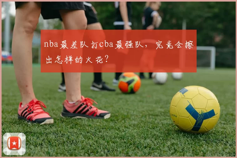 nba最差队打cba最强队，究竟会擦出怎样的火花？