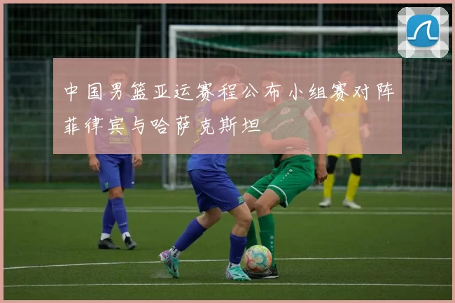 中国男篮亚运赛程公布小组赛对阵菲律宾与哈萨克斯坦