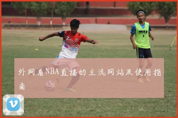 外网看NBA直播的主流网站及使用指南