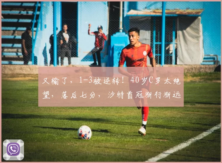 又输了，1-3被逆转！40岁C罗太绝望，落后七分，沙特首冠渐行渐远