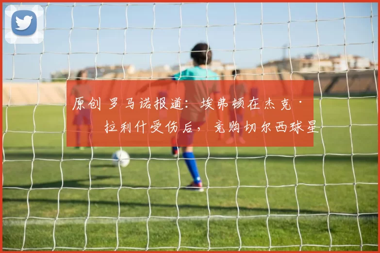 原创 罗马诺报道：埃弗顿在杰克·格拉利什受伤后，竞购切尔西球星