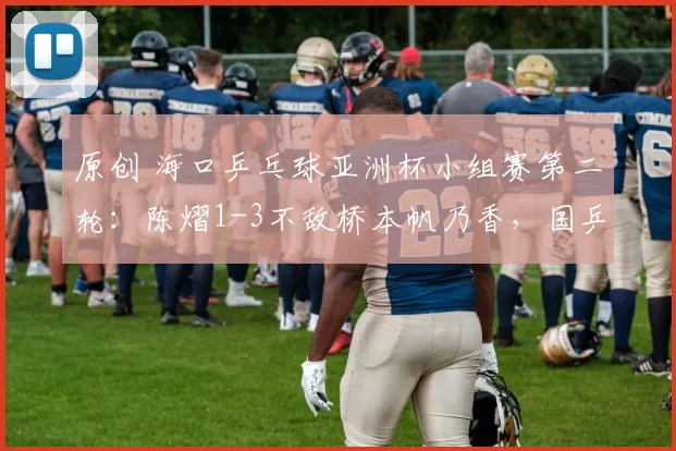 原创 海口乒乓球亚洲杯小组赛第二轮：陈熠1-3不敌桥本帆乃香，国乒遭遇四连败