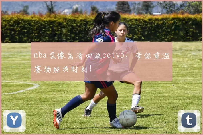 nba录像高清回放cctv5，带你重温赛场经典时刻！