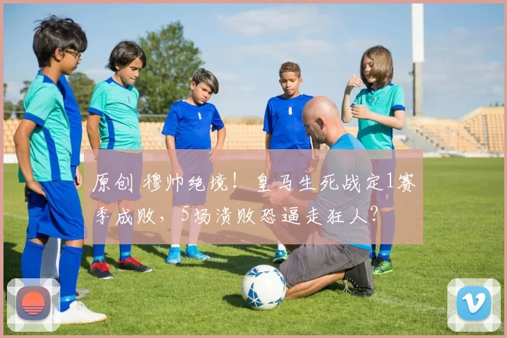 原创 穆帅绝境！皇马生死战定1赛季成败，5场溃败恐逼走狂人？