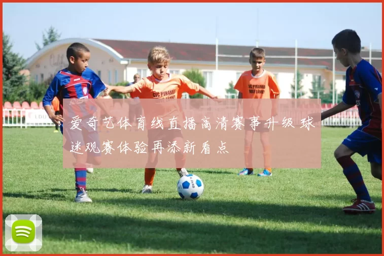 爱奇艺体育线直播高清赛事升级 球迷观赛体验再添新看点