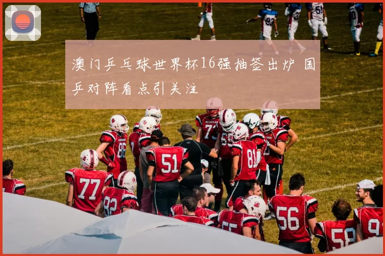 澳门乒乓球世界杯16强抽签出炉 国乒对阵看点引关注