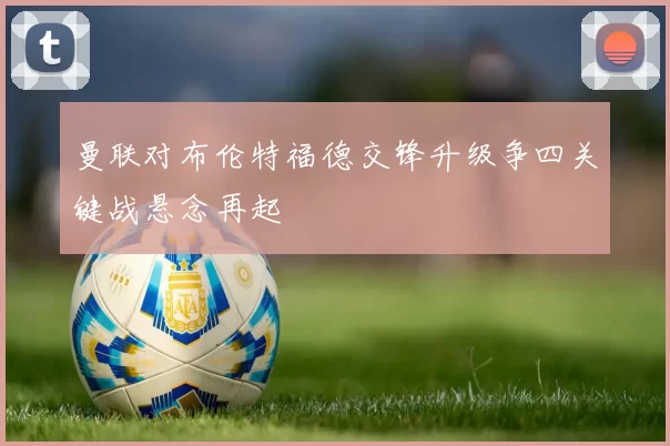 曼联对布伦特福德交锋升级争四关键战悬念再起