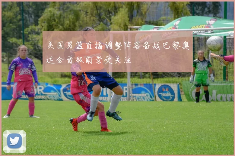 美国男篮直播调整阵容备战巴黎奥运会晋级前景受关注