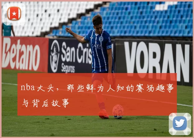 nba大头，那些鲜为人知的赛场趣事与背后故事
