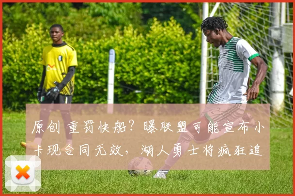 原创 重罚快船？曝联盟可能宣布小卡现合同无效，湖人勇士将疯狂追求他