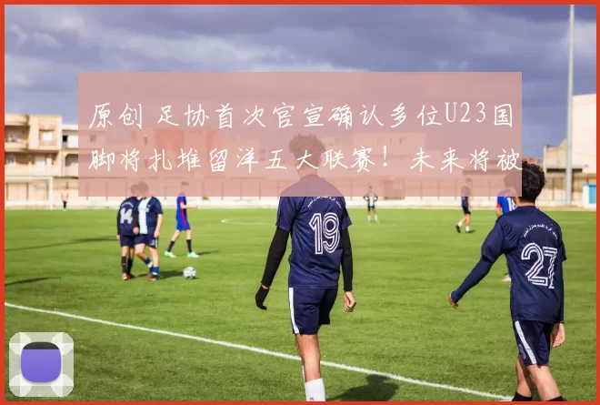 原创 足协首次官宣确认多位U23国脚将扎堆留洋五大联赛！未来将被四支德甲俱乐部锁定，值得期待