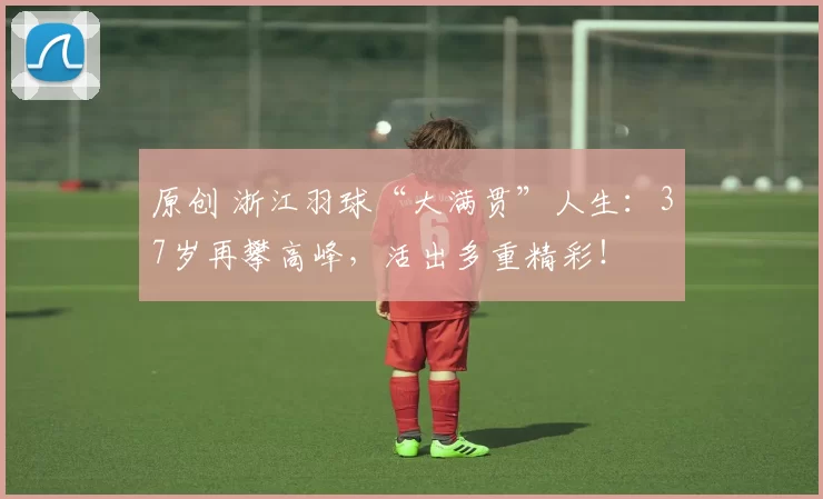 原创 浙江羽球“大满贯”人生：37岁再攀高峰，活出多重精彩！