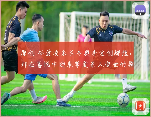 原创 谷爱凌米兰冬奥夺金创辉煌，却在喜悦中迎来挚爱亲人逝世的噩耗