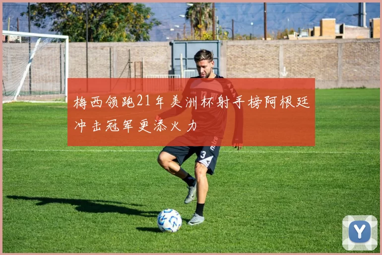 梅西领跑21年美洲杯射手榜阿根廷冲击冠军更添火力