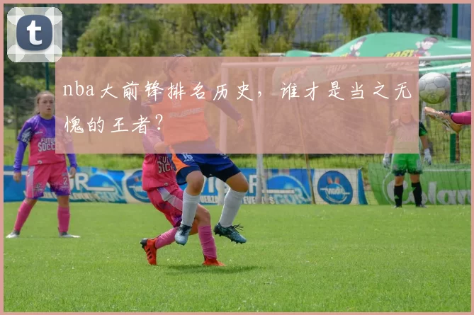 nba大前锋排名历史，谁才是当之无愧的王者？