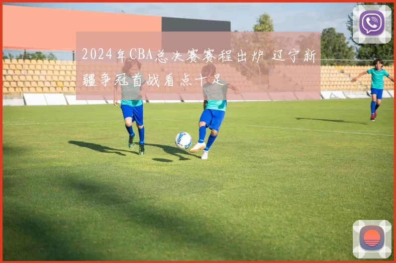 2024年CBA总决赛赛程出炉 辽宁新疆争冠首战看点十足