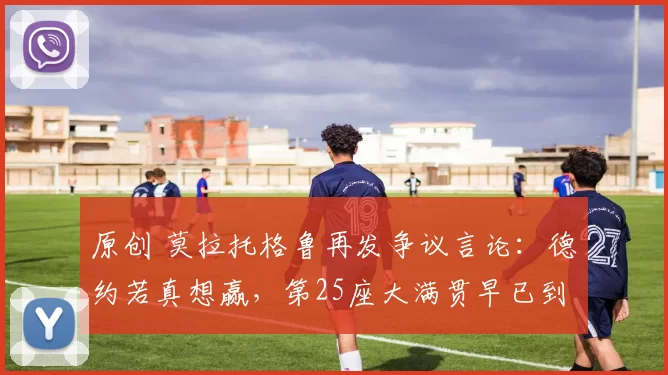 原创 莫拉托格鲁再发争议言论：德约若真想赢，第25座大满贯早已到手