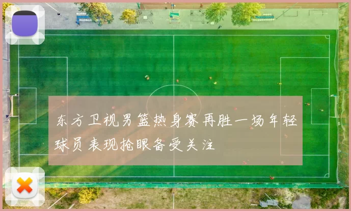 东方卫视男篮热身赛再胜一场年轻球员表现抢眼备受关注