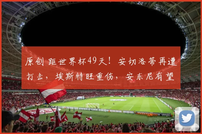 原创 距世界杯49天！安切洛蒂再遭打击，埃斯特旺重伤，安东尼有望回归