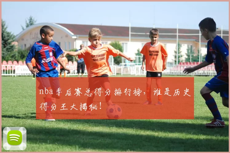 nba季后赛总得分排行榜，谁是历史得分王大揭秘！