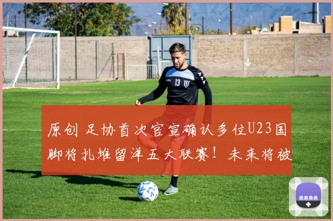 原创 足协首次官宣确认多位U23国脚将扎堆留洋五大联赛！未来将被四支德甲俱乐部锁定，值得期待