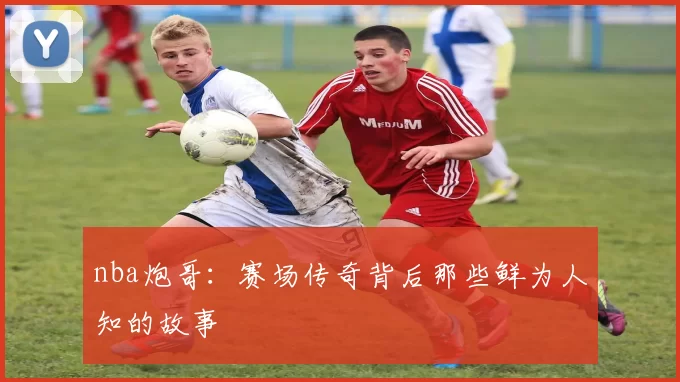 nba炮哥：赛场传奇背后那些鲜为人知的故事