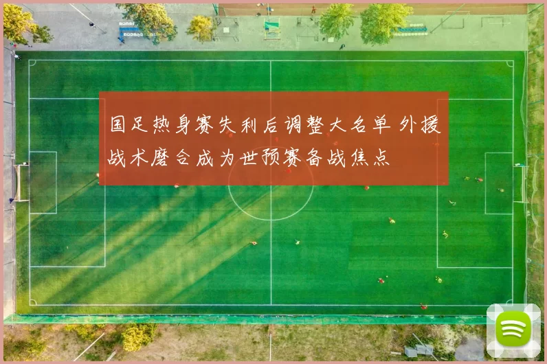 国足热身赛失利后调整大名单 外援战术磨合成为世预赛备战焦点