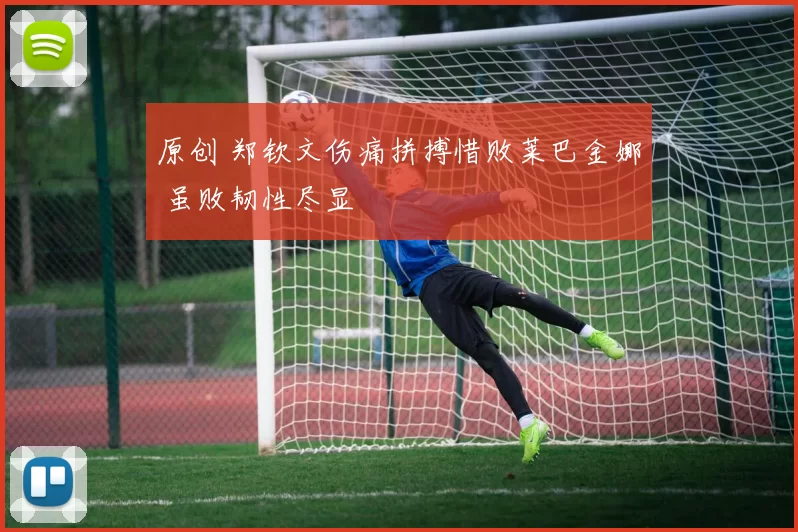 原创 郑钦文伤痛拼搏惜败莱巴金娜 虽败韧性尽显
