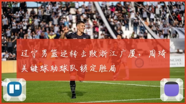 辽宁男篮逆转击败浙江广厦，周琦关键球助球队锁定胜局