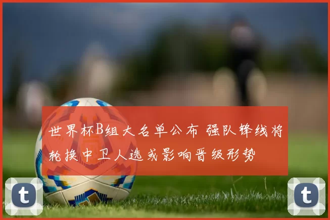 世界杯B组大名单公布 强队锋线将轮换中卫人选或影响晋级形势