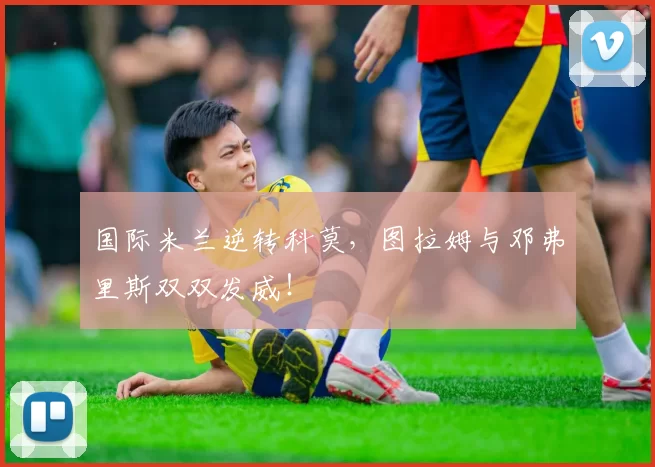 国际米兰逆转科莫,图拉姆与邓弗里斯双双发威!