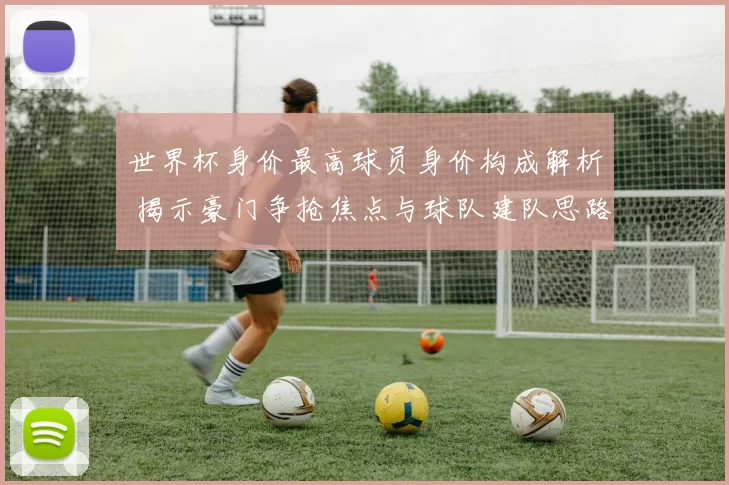 世界杯身价最高球员身价构成解析 揭示豪门争抢焦点与球队建队思路