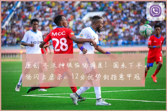 原创 齐沃神级临场调度！国米下半场闪击虐杀，12分优势剑指意甲冠军