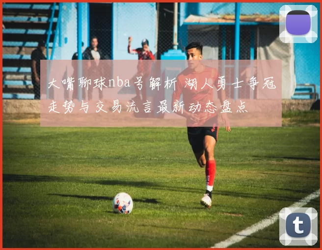 大嘴聊球nba号解析 湖人勇士争冠走势与交易流言最新动态盘点