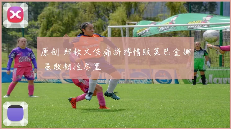 原创 郑钦文伤痛拼搏惜败莱巴金娜 虽败韧性尽显