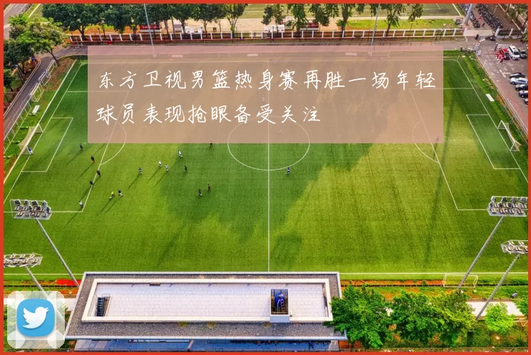 东方卫视男篮热身赛再胜一场年轻球员表现抢眼备受关注