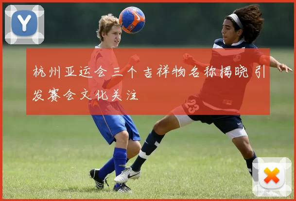 杭州亚运会三个吉祥物名称揭晓 引发赛会文化关注