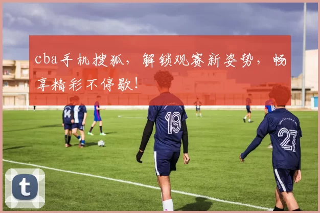 cba手机搜狐，解锁观赛新姿势，畅享精彩不停歇！