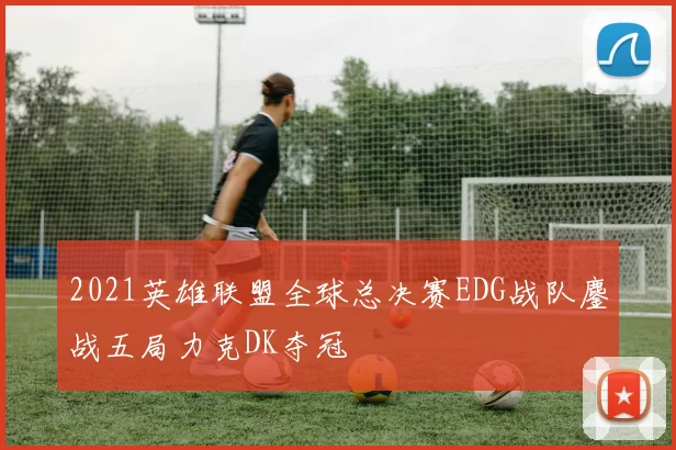 2021英雄联盟全球总决赛EDG战队鏖战五局力克DK夺冠