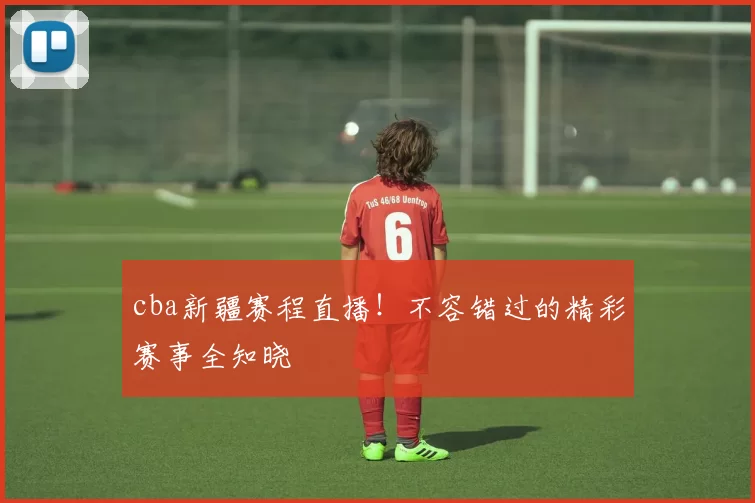 cba新疆赛程直播！不容错过的精彩赛事全知晓