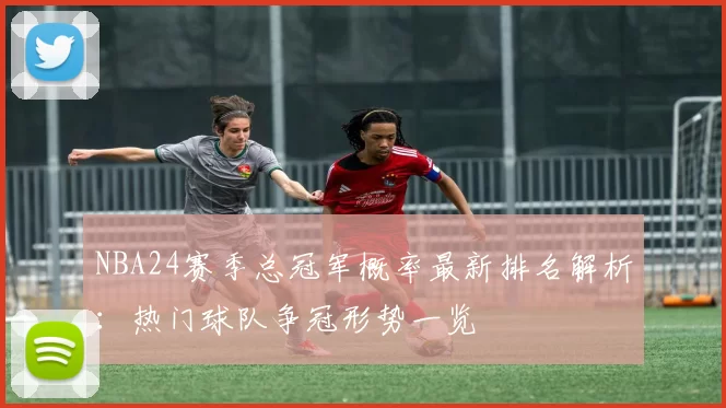 NBA24赛季总冠军概率最新排名解析：热门球队争冠形势一览