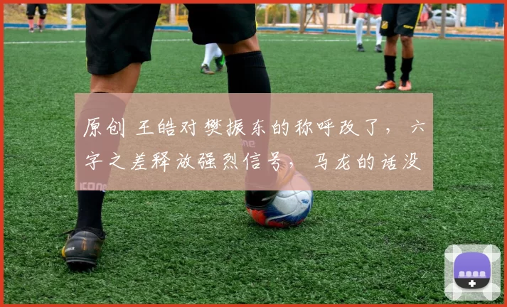 原创 王皓对樊振东的称呼改了，六字之差释放强烈信号，马龙的话没说错